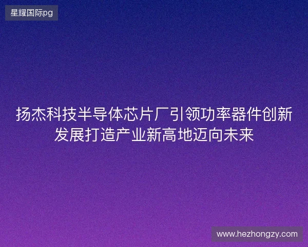 扬杰科技半导体芯片厂引领功率器件创新发展打造产业新高地迈向未来 扬杰科技半导体芯片厂引领功率器件创新发展打造产业新高地迈向未来