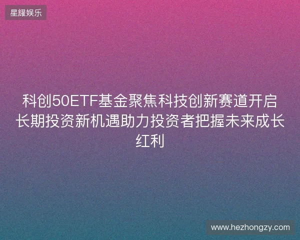 科创50ETF基金聚焦科技创新赛道开启长期投资新机遇助力投资者把握未来成长红利 科创50ETF基金聚焦科技创新赛道开启长期投资新机遇助力投资者把握未来成长红利