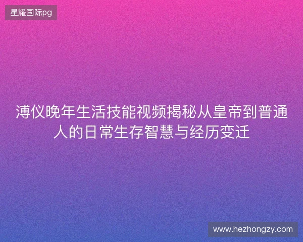 溥仪晚年生活技能视频揭秘从皇帝到普通人的日常生存智慧与经历变迁