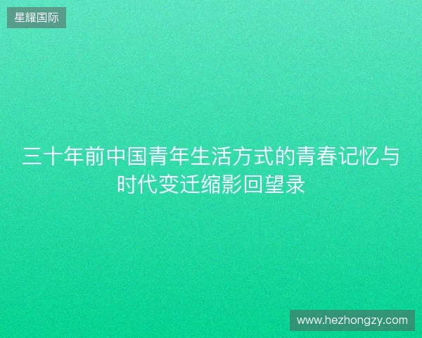 三十年前中国青年生活方式的青春记忆与时代变迁缩影回望录 三十年前中国青年生活方式的青春记忆与时代变迁缩影回望录